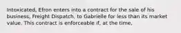 Intoxicated, Efron enters into a contract for the sale of his business, Freight Dispatch, to Gabrielle for less than its market value. This contract is enforceable if, at the time,