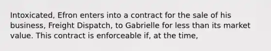 Intoxicated, Efron enters into a contract for the sale of his business, Freight Dispatch, to Gabrielle for less than its market value. This contract is enforceable if, at the time,