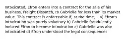 Intoxicated, Efron enters into a contract for the sale of his business, Freight Dispatch, to Gabrielle for less than its market value. This contract is enforceable if, at the time,... a) Efron's intoxication was purely voluntary b) Gabrielle fraudulently induced Efron to become intoxication c) Gabrielle was also intoxicated d) Efron understood the legal consequences