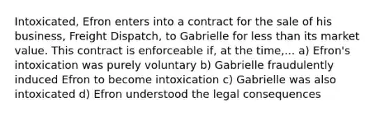 Intoxicated, Efron enters into a contract for the sale of his business, Freight Dispatch, to Gabrielle for less than its market value. This contract is enforceable if, at the time,... a) Efron's intoxication was purely voluntary b) Gabrielle fraudulently induced Efron to become intoxication c) Gabrielle was also intoxicated d) Efron understood the legal consequences