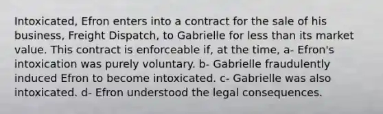 Intoxicated, Efron enters into a contract for the sale of his business, Freight Dispatch, to Gabrielle for <a href='https://www.questionai.com/knowledge/k7BtlYpAMX-less-than' class='anchor-knowledge'>less than</a> its market value. This contract is enforceable if, at the time, a- Efron's intoxication was purely voluntary. b- Gabrielle fraudulently induced Efron to become intoxicated. c- Gabrielle was also intoxicated. d- Efron understood the legal consequences.