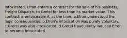 Intoxicated, Efron enters a contract for the sale of his business, Freight Dispatch, to Gretel for less than its market value. This contract is enforceable if, at the time, a.Efron understood the legal consequences. b.Efron's intoxication was purely voluntary. c.Gretel was also intoxicated. d.Gretel fraudulently induced Efron to become intoxicated