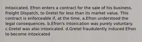 Intoxicated, Efron enters a contract for the sale of his business, Freight Dispatch, to Gretel for less than its market value. This contract is enforceable if, at the time, a.Efron understood the legal consequences. b.Efron's intoxication was purely voluntary. c.Gretel was also intoxicated. d.Gretel fraudulently induced Efron to become intoxicated