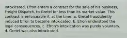 Intoxicated, Efron enters a contract for the sale of his business, Freight Dispatch, to Gretel for less than its market value. This contract is enforceable if, at the time, a. Gretel fraudulently induced Efron to become intoxicated. b. Efron understood the legal consequences. c. Efron's intoxication was purely voluntary. d. Gretel was also intoxicated.