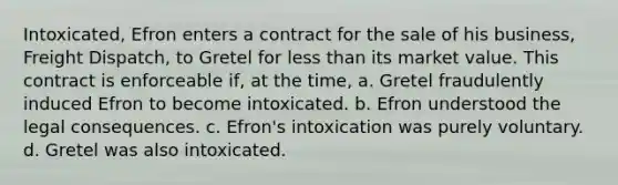 Intoxicated, Efron enters a contract for the sale of his business, Freight Dispatch, to Gretel for <a href='https://www.questionai.com/knowledge/k7BtlYpAMX-less-than' class='anchor-knowledge'>less than</a> its market value. This contract is enforceable if, at the time, a. Gretel fraudulently induced Efron to become intoxicated. b. Efron understood the legal consequences. c. Efron's intoxication was purely voluntary. d. Gretel was also intoxicated.