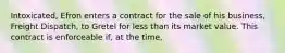 Intoxicated, Efron enters a contract for the sale of his business, Freight Dispatch, to Gretel for less than its market value. This contract is enforceable if, at the time,