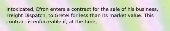 Intoxicated, Efron enters a contract for the sale of his business, Freight Dispatch, to Gretel for less than its market value. This contract is enforceable if, at the time,