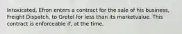 Intoxicated, Efron enters a contract for the sale of his business, Freight Dispatch, to Gretel for less than its marketvalue. This contract is enforceable if, at the time,