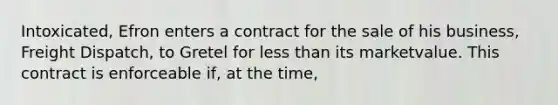 Intoxicated, Efron enters a contract for the sale of his business, Freight Dispatch, to Gretel for less than its marketvalue. This contract is enforceable if, at the time,