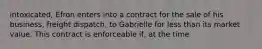 intoxicated, Efron enters into a contract for the sale of his business, freight dispatch, to Gabrielle for less than its market value. This contract is enforceable if, at the time