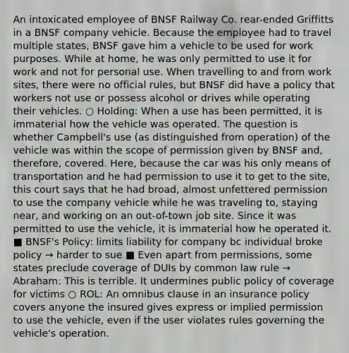 An intoxicated employee of BNSF Railway Co. rear-ended Griffitts in a BNSF company vehicle. Because the employee had to travel multiple states, BNSF gave him a vehicle to be used for work purposes. While at home, he was only permitted to use it for work and not for personal use. When travelling to and from work sites, there were no official rules, but BNSF did have a policy that workers not use or possess alcohol or drives while operating their vehicles. ○ Holding: When a use has been permitted, it is immaterial how the vehicle was operated. The question is whether Campbell's use (as distinguished from operation) of the vehicle was within the scope of permission given by BNSF and, therefore, covered. Here, because the car was his only means of transportation and he had permission to use it to get to the site, this court says that he had broad, almost unfettered permission to use the company vehicle while he was traveling to, staying near, and working on an out-of-town job site. Since it was permitted to use the vehicle, it is immaterial how he operated it. ■ BNSF's Policy: limits liability for company bc individual broke policy → harder to sue ■ Even apart from permissions, some states preclude coverage of DUIs by common law rule → Abraham: This is terrible. It undermines public policy of coverage for victims ○ ROL: An omnibus clause in an insurance policy covers anyone the insured gives express or implied permission to use the vehicle, even if the user violates rules governing the vehicle's operation.