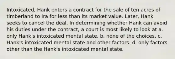 Intoxicated, Hank enters a contract for the sale of ten acres of timberland to Ira for less than its market value. Later, Hank seeks to cancel the deal. In determining whether Hank can avoid his duties under the contract, a court is most likely to look at a. only Hank's intoxicated mental state. b. none of the choices. c. Hank's intoxicated mental state and other factors. d. only factors other than the Hank's intoxicated mental state.