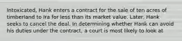Intoxicated, Hank enters a contract for the sale of ten acres of timberland to Ira for less than its market value. Later, Hank seeks to cancel the deal. In determining whether Hank can avoid his duties under the contract, a court is most likely to look at