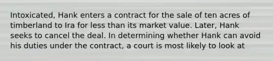 Intoxicated, Hank enters a contract for the sale of ten acres of timberland to Ira for less than its market value. Later, Hank seeks to cancel the deal. In determining whether Hank can avoid his duties under the contract, a court is most likely to look at