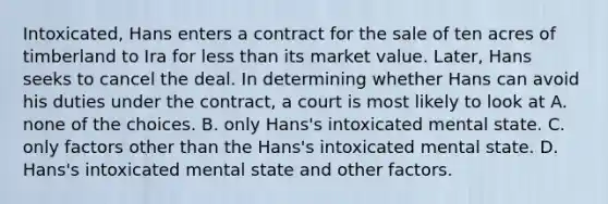 Intoxicated, Hans enters a contract for the sale of ten acres of timberland to Ira for less than its market value. Later, Hans seeks to cancel the deal. In determining whether Hans can avoid his duties under the contract, a court is most likely to look at A. none of the choices. B. only Hans's intoxicated mental state. C. only factors other than the Hans's intoxicated mental state. D. Hans's intoxicated mental state and other factors.