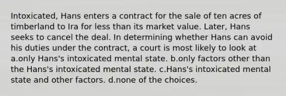 Intoxicated, Hans enters a contract for the sale of ten acres of timberland to Ira for less than its market value. Later, Hans seeks to cancel the deal. In determining whether Hans can avoid his duties under the contract, a court is most likely to look at a.only Hans's intoxicated mental state. b.only factors other than the Hans's intoxicated mental state. c.Hans's intoxicated mental state and other factors. d.none of the choices.