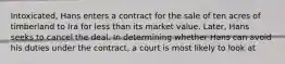 Intoxicated, Hans enters a contract for the sale of ten acres of timberland to Ira for less than its market value. Later, Hans seeks to cancel the deal. In determining whether Hans can avoid his duties under the contract, a court is most likely to look at