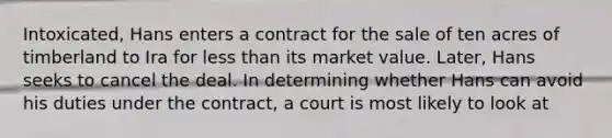 Intoxicated, Hans enters a contract for the sale of ten acres of timberland to Ira for less than its market value. Later, Hans seeks to cancel the deal. In determining whether Hans can avoid his duties under the contract, a court is most likely to look at