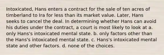 Intoxicated, Hans enters a contract for the sale of ten acres of timberland to Ira for less than its market value. Later, Hans seeks to cancel the deal. In determining whether Hans can avoid his duties under the contract, a court is most likely to look at a. only Hans's intoxicated mental state. b. only factors other than the Hans's intoxicated mental state. c. Hans's intoxicated mental state and other factors. d. none of the choices.