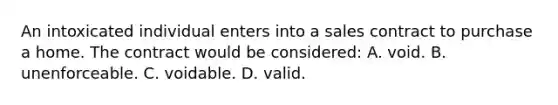 An intoxicated individual enters into a sales contract to purchase a home. The contract would be considered: A. void. B. unenforceable. C. voidable. D. valid.