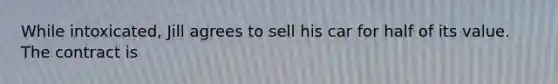 While intoxicated, Jill agrees to sell his car for half of its value. The contract is