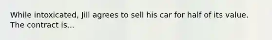 While intoxicated, Jill agrees to sell his car for half of its value. The contract is...