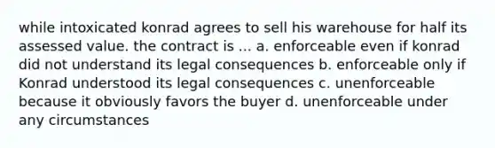 while intoxicated konrad agrees to sell his warehouse for half its assessed value. the contract is ... a. enforceable even if konrad did not understand its legal consequences b. enforceable only if Konrad understood its legal consequences c. unenforceable because it obviously favors the buyer d. unenforceable under any circumstances