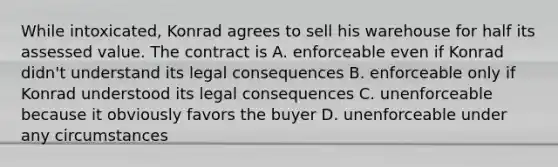 While intoxicated, Konrad agrees to sell his warehouse for half its assessed value. The contract is A. enforceable even if Konrad didn't understand its legal consequences B. enforceable only if Konrad understood its legal consequences C. unenforceable because it obviously favors the buyer D. unenforceable under any circumstances