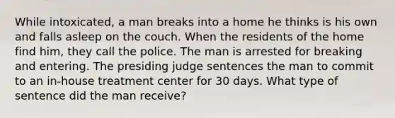 While intoxicated, a man breaks into a home he thinks is his own and falls asleep on the couch. When the residents of the home find him, they call the police. The man is arrested for breaking and entering. The presiding judge sentences the man to commit to an in-house treatment center for 30 days. What type of sentence did the man receive?