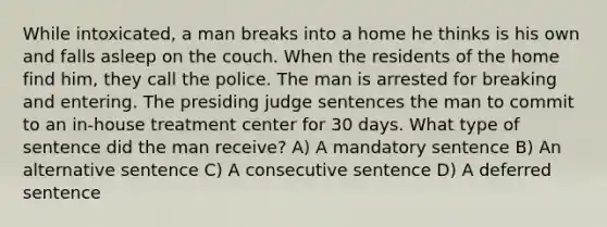 While intoxicated, a man breaks into a home he thinks is his own and falls asleep on the couch. When the residents of the home find him, they call the police. The man is arrested for breaking and entering. The presiding judge sentences the man to commit to an in-house treatment center for 30 days. What type of sentence did the man receive? A) A mandatory sentence B) An alternative sentence C) A consecutive sentence D) A deferred sentence