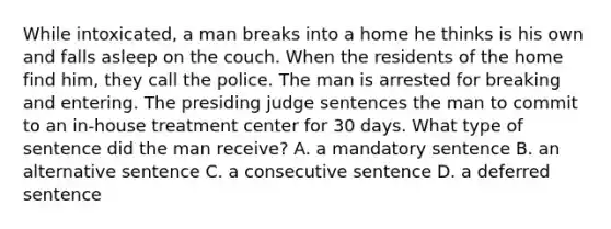 While intoxicated, a man breaks into a home he thinks is his own and falls asleep on the couch. When the residents of the home find him, they call the police. The man is arrested for breaking and entering. The presiding judge sentences the man to commit to an in-house treatment center for 30 days. What type of sentence did the man receive? A. a mandatory sentence B. an alternative sentence C. a consecutive sentence D. a deferred sentence