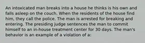 An intoxicated man breaks into a house he thinks is his own and falls asleep on the couch. When the residents of the house find him, they call the police. The man is arrested for breaking and entering. The presiding judge sentences the man to commit himself to an in-house treatment center for 30 days. The man's behavior is an example of a violation of a: