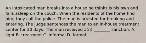 An intoxicated man breaks into a house he thinks is his own and falls asleep on the couch. When the residents of the home find him, they call the police. The man is arrested for breaking and entering. The judge sentences the man to an in-house treatment center for 30 days. The man received a(n) ________ sanction. A. light B. treatment C. informal D. formal