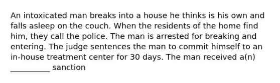 An intoxicated man breaks into a house he thinks is his own and falls asleep on the couch. When the residents of the home find him, they call the police. The man is arrested for breaking and entering. The judge sentences the man to commit himself to an in-house treatment center for 30 days. The man received a(n) __________ sanction