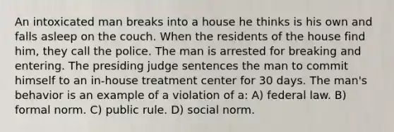 An intoxicated man breaks into a house he thinks is his own and falls asleep on the couch. When the residents of the house find him, they call the police. The man is arrested for breaking and entering. The presiding judge sentences the man to commit himself to an in-house treatment center for 30 days. The man's behavior is an example of a violation of a: A) federal law. B) formal norm. C) public rule. D) social norm.