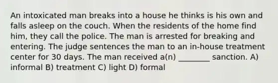 An intoxicated man breaks into a house he thinks is his own and falls asleep on the couch. When the residents of the home find him, they call the police. The man is arrested for breaking and entering. The judge sentences the man to an in-house treatment center for 30 days. The man received a(n) ________ sanction. A) informal B) treatment C) light D) formal