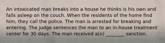 An intoxicated man breaks into a house he thinks is his own and falls asleep on the couch. When the residents of the home find him, they call the police. The man is arrested for breaking and entering. The judge sentences the man to an in-house treatment center for 30 days. The man received a(n) ________ sanction.