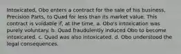 Intoxicated, Obo enters a contract for the sale of his business, Precision Parts, to Quad for less than its market value. This contract is voidable if, at the time, a. Obo's intoxication was purely voluntary. b. Quad fraudulently induced Obo to become intoxicated. c. Quad was also intoxicated. d. Obo understood the legal consequences.