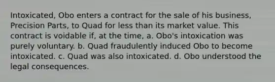 Intoxicated, Obo enters a contract for the sale of his business, Precision Parts, to Quad for less than its market value. This contract is voidable if, at the time, a. Obo's intoxication was purely voluntary. b. Quad fraudulently induced Obo to become intoxicated. c. Quad was also intoxicated. d. Obo understood the legal consequences.