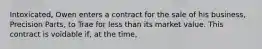 Intoxicated, Owen enters a contract for the sale of his business, Precision Parts, to Trae for less than its market value. This contract is voidable if, at the time,