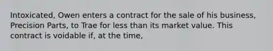 Intoxicated, Owen enters a contract for the sale of his business, Precision Parts, to Trae for less than its market value. This contract is voidable if, at the time,