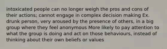 intoxicated people can no longer weigh the pros and cons of their actions; cannot engage in complex decision making Ex. drunk person, very aroused by the presence of others, in a big group where they feel anonymous More likely to pay attention to what the group is doing and act on those behaviours, instead of thinking about their own beliefs or values