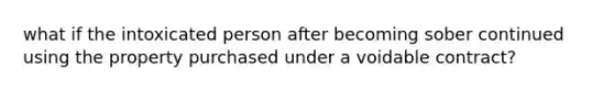 what if the intoxicated person after becoming sober continued using the property purchased under a voidable contract?