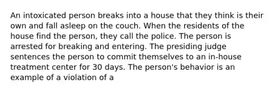 An intoxicated person breaks into a house that they think is their own and fall asleep on the couch. When the residents of the house find the person, they call the police. The person is arrested for breaking and entering. The presiding judge sentences the person to commit themselves to an in-house treatment center for 30 days. The person's behavior is an example of a violation of a