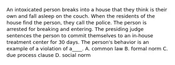 An intoxicated person breaks into a house that they think is their own and fall asleep on the couch. When the residents of the house find the person, they call the police. The person is arrested for breaking and entering. The presiding judge sentences the person to commit themselves to an in-house treatment center for 30 days. The person's behavior is an example of a violation of a____. A. common law B. formal norm C. due process clause D. social norm