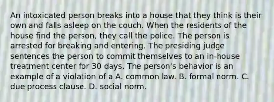 An intoxicated person breaks into a house that they think is their own and falls asleep on the couch. When the residents of the house find the person, they call the police. The person is arrested for breaking and entering. The presiding judge sentences the person to commit themselves to an in-house treatment center for 30 days. The person's behavior is an example of a violation of a A. common law. B. formal norm. C. due process clause. D. social norm.