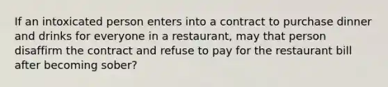 If an intoxicated person enters into a contract to purchase dinner and drinks for everyone in a restaurant, may that person disaffirm the contract and refuse to pay for the restaurant bill after becoming sober?