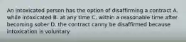 An intoxicated person has the option of disaffirming a contract A. while intoxicated B. at any time C. within a reasonable time after becoming sober D. the contract canny be disaffirmed because intoxication is voluntary