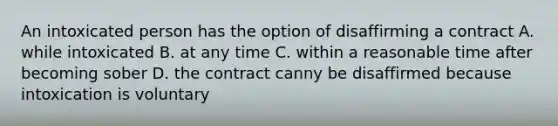 An intoxicated person has the option of disaffirming a contract A. while intoxicated B. at any time C. within a reasonable time after becoming sober D. the contract canny be disaffirmed because intoxication is voluntary