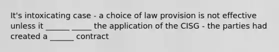 It's intoxicating case - a choice of law provision is not effective unless it ______ _____ the application of the CISG - the parties had created a ______ contract